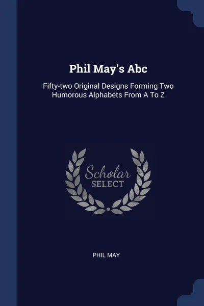 Обложка книги Phil May.s Abc. Fifty-two Original Designs Forming Two Humorous Alphabets From A To Z, Phil May