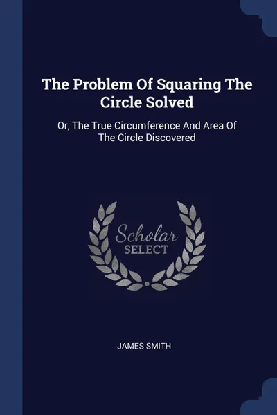 Обложка книги The Problem Of Squaring The Circle Solved. Or, The True Circumference And Area Of The Circle Discovered, James Smith