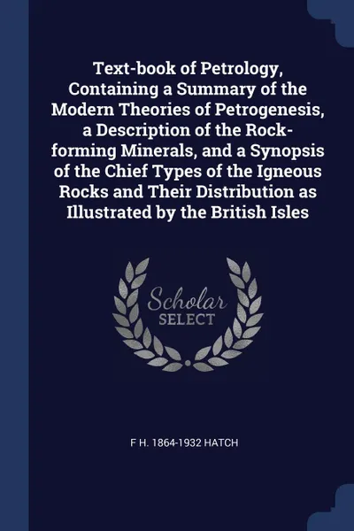 Обложка книги Text-book of Petrology, Containing a Summary of the Modern Theories of Petrogenesis, a Description of the Rock-forming Minerals, and a Synopsis of the Chief Types of the Igneous Rocks and Their Distribution as Illustrated by the British Isles, F H. 1864-1932 Hatch