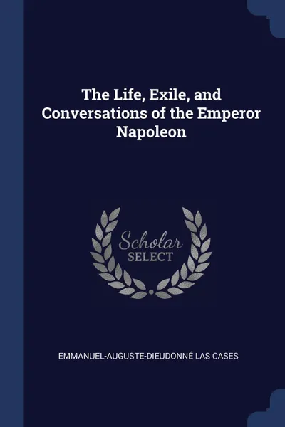 Обложка книги The Life, Exile, and Conversations of the Emperor Napoleon, Emmanuel-Auguste-Dieudonné Las Cases