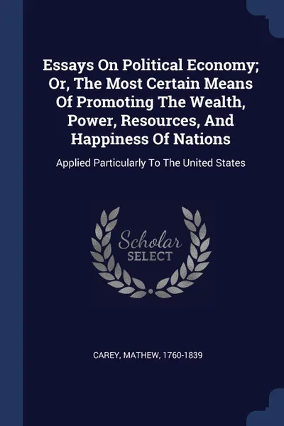 Обложка книги Essays On Political Economy; Or, The Most Certain Means Of Promoting The Wealth, Power, Resources, And Happiness Of Nations. Applied Particularly To The United States, Carey Mathew 1760-1839