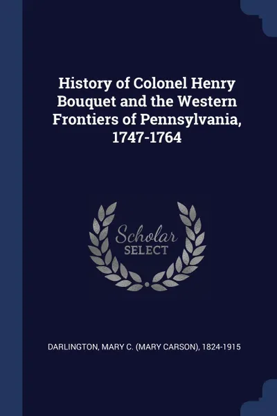 Обложка книги History of Colonel Henry Bouquet and the Western Frontiers of Pennsylvania, 1747-1764, Mary C. 1824-1915 Darlington