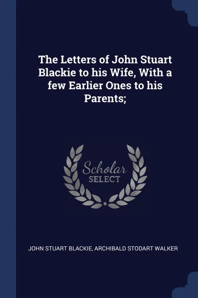 Обложка книги The Letters of John Stuart Blackie to his Wife, With a few Earlier Ones to his Parents;, John Stuart Blackie, Archibald Stodart Walker