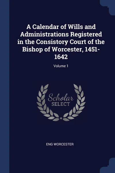 Обложка книги A Calendar of Wills and Administrations Registered in the Consistory Court of the Bishop of Worcester, 1451-1642; Volume 1, Eng Worcester