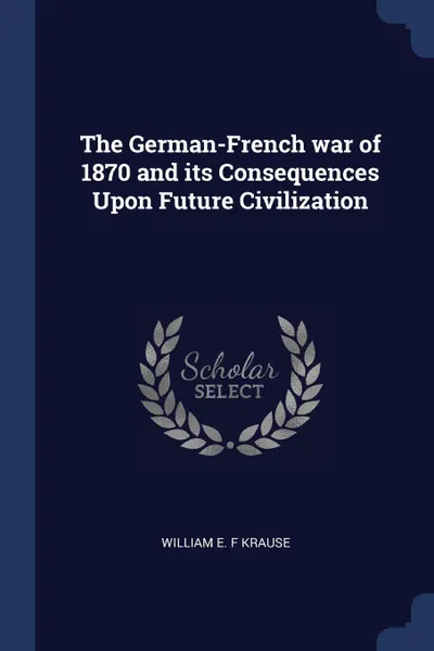 Обложка книги The German-French war of 1870 and its Consequences Upon Future Civilization, William E. F Krause