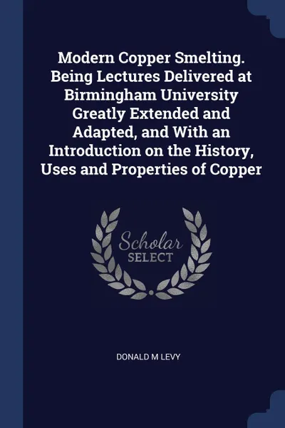 Обложка книги Modern Copper Smelting. Being Lectures Delivered at Birmingham University Greatly Extended and Adapted, and With an Introduction on the History, Uses and Properties of Copper, Donald M Levy