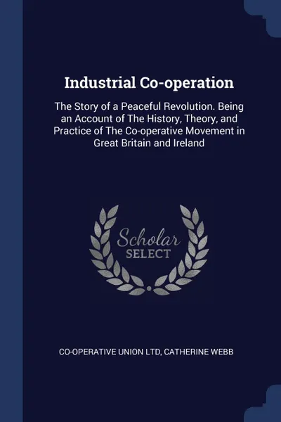 Обложка книги Industrial Co-operation. The Story of a Peaceful Revolution. Being an Account of The History, Theory, and Practice of The Co-operative Movement in Great Britain and Ireland, Co-operative Union Ltd, Catherine Webb