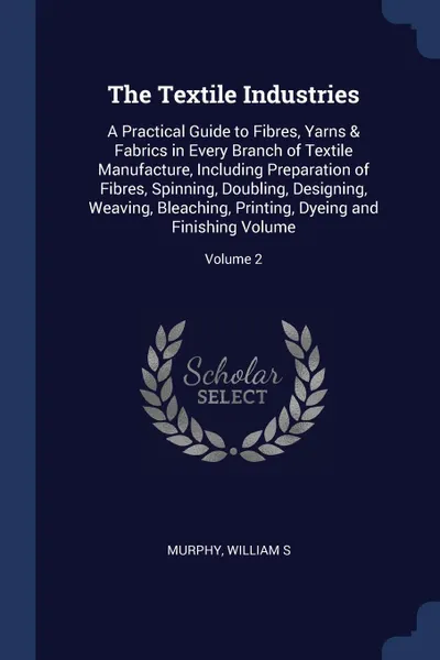Обложка книги The Textile Industries. A Practical Guide to Fibres, Yarns . Fabrics in Every Branch of Textile Manufacture, Including Preparation of Fibres, Spinning, Doubling, Designing, Weaving, Bleaching, Printing, Dyeing and Finishing Volume; Volume 2, Murphy William S