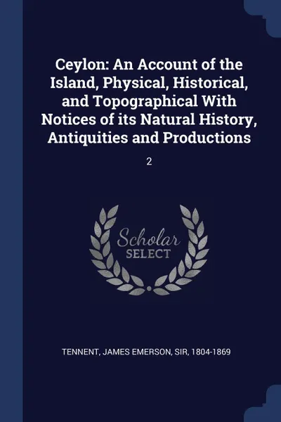 Обложка книги Ceylon. An Account of the Island, Physical, Historical, and Topographical With Notices of its Natural History, Antiquities and Productions: 2, James Emerson Tennent