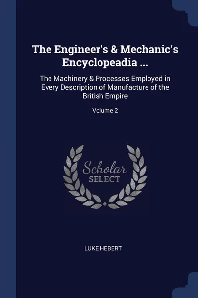 Обложка книги The Engineer.s . Mechanic.s Encyclopeadia ... The Machinery . Processes Employed in Every Description of Manufacture of the British Empire; Volume 2, Luke Hebert