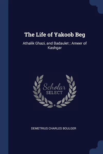 Обложка книги The Life of Yakoob Beg. Athalik Ghazi, and Badaulet ; Ameer of Kashgar, Demetrius Charles Boulger