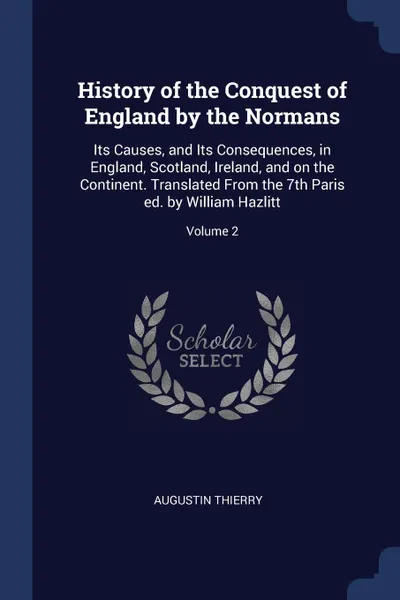 Обложка книги History of the Conquest of England by the Normans. Its Causes, and Its Consequences, in England, Scotland, Ireland, and on the Continent. Translated From the 7th Paris ed. by William Hazlitt; Volume 2, Augustin Thierry