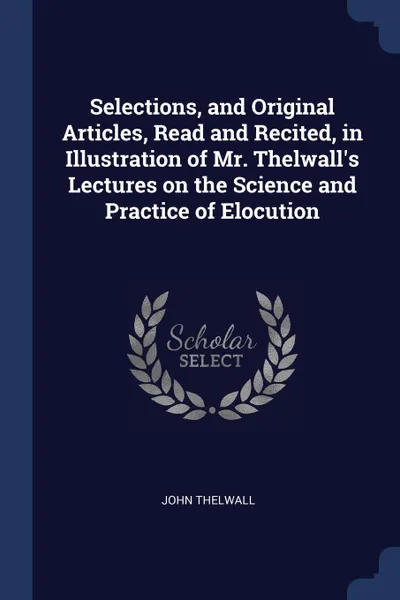 Обложка книги Selections, and Original Articles, Read and Recited, in Illustration of Mr. Thelwall.s Lectures on the Science and Practice of Elocution, John Thelwall