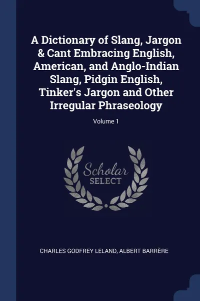 Обложка книги A Dictionary of Slang, Jargon . Cant Embracing English, American, and Anglo-Indian Slang, Pidgin English, Tinker.s Jargon and Other Irregular Phraseology; Volume 1, Charles Godfrey Leland, Albert Barrère