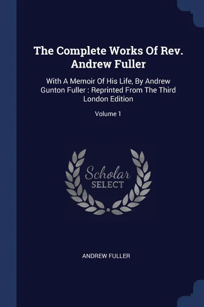 Обложка книги The Complete Works Of Rev. Andrew Fuller. With A Memoir Of His Life, By Andrew Gunton Fuller : Reprinted From The Third London Edition; Volume 1, Andrew Fuller