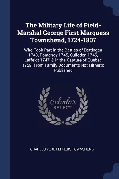 Обложка книги The Military Life of Field-Marshal George First Marquess Townshend, 1724-1807. Who Took Part in the Battles of Dettingen 1743, Fontenoy 1745, Culloden 1746, Laffeldt 1747, . in the Capture of Quebec 1759; From Family Documents Not Hitherto Published, Charles Vere Ferrers Townshend