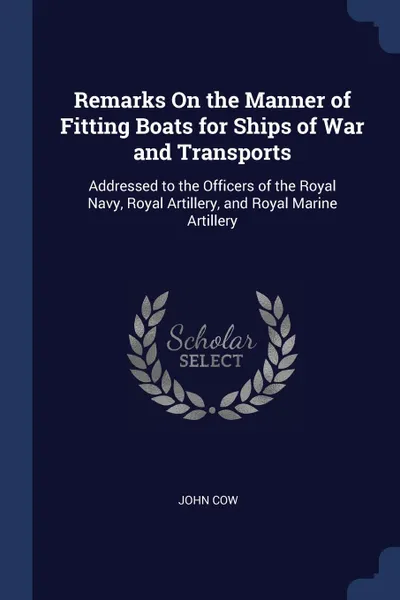 Обложка книги Remarks On the Manner of Fitting Boats for Ships of War and Transports. Addressed to the Officers of the Royal Navy, Royal Artillery, and Royal Marine Artillery, John Cow