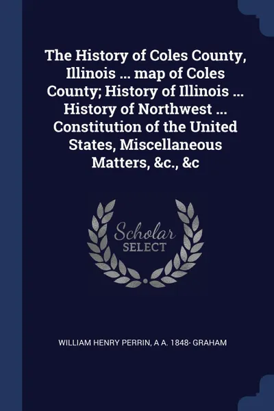 Обложка книги The History of Coles County, Illinois ... map of Coles County; History of Illinois ... History of Northwest ... Constitution of the United States, Miscellaneous Matters, .c., .c, William Henry Perrin, A A. 1848- Graham