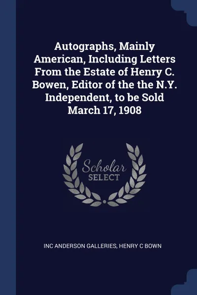 Обложка книги Autographs, Mainly American, Including Letters From the Estate of Henry C. Bowen, Editor of the the N.Y. Independent, to be Sold March 17, 1908, Inc Anderson Galleries, Henry C Bown