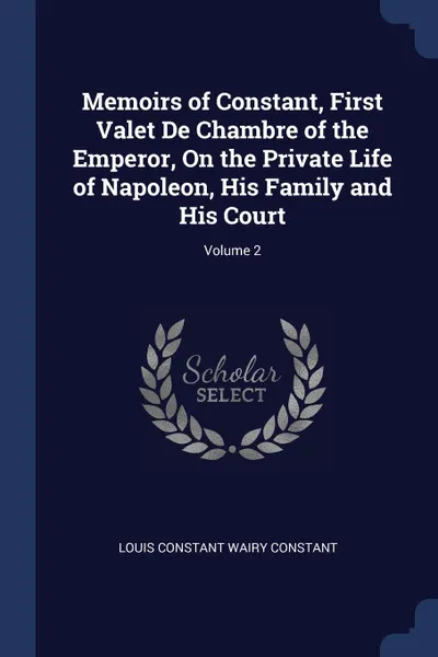 Обложка книги Memoirs of Constant, First Valet De Chambre of the Emperor, On the Private Life of Napoleon, His Family and His Court; Volume 2, Louis Constant Wairy Constant