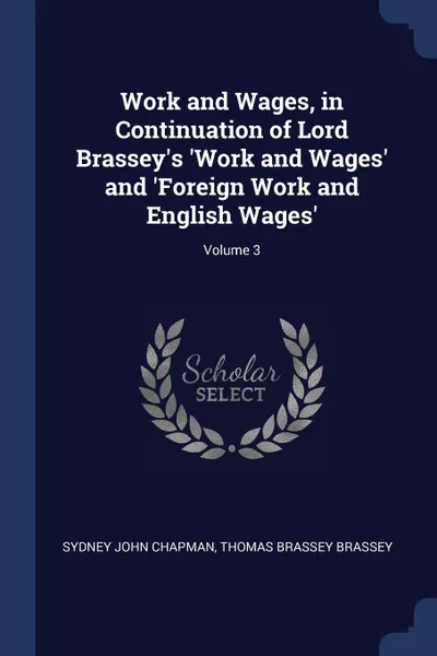 Обложка книги Work and Wages, in Continuation of Lord Brassey.s .Work and Wages. and .Foreign Work and English Wages.; Volume 3, Sydney John Chapman, Thomas Brassey Brassey