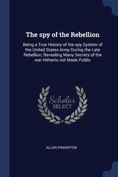 Обложка книги The spy of the Rebellion. Being a True History of the spy System of the United States Army During the Late Rebellion, Revealing Many Secrets of the war Hitherto not Made Public, Allan Pinkerton