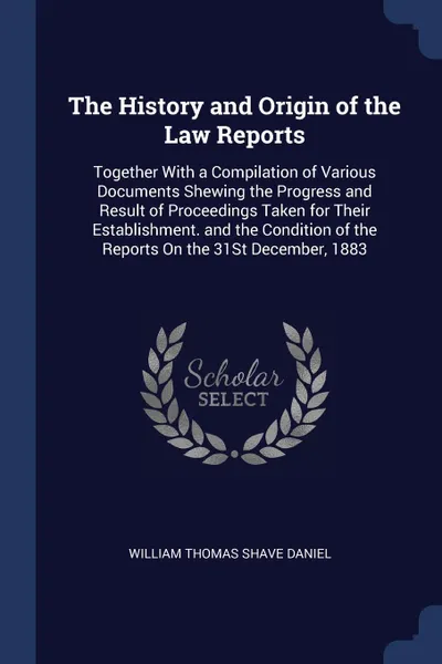 Обложка книги The History and Origin of the Law Reports. Together With a Compilation of Various Documents Shewing the Progress and Result of Proceedings Taken for Their Establishment. and the Condition of the Reports On the 31St December, 1883, William Thomas Shave Daniel