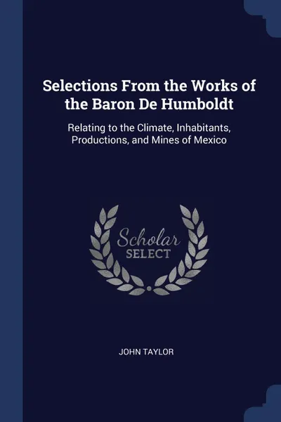 Обложка книги Selections From the Works of the Baron De Humboldt. Relating to the Climate, Inhabitants, Productions, and Mines of Mexico, John Taylor