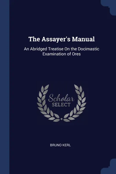 Обложка книги The Assayer.s Manual. An Abridged Treatise On the Docimastic Examination of Ores, Bruno Kerl