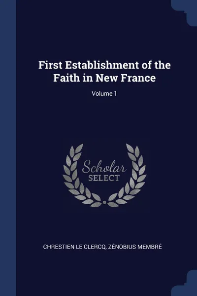 Обложка книги First Establishment of the Faith in New France; Volume 1, Chrestien Le Clercq, Zénobius Membré