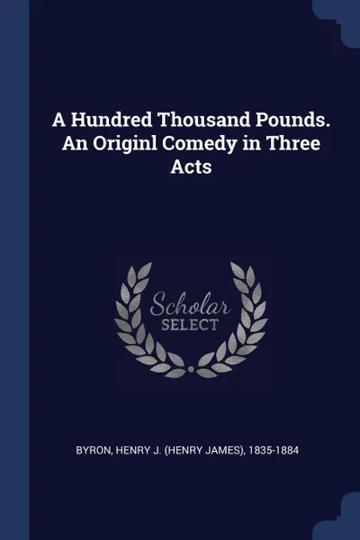 Обложка книги A Hundred Thousand Pounds. An Originl Comedy in Three Acts, Henry J. 1835-1884 Byron