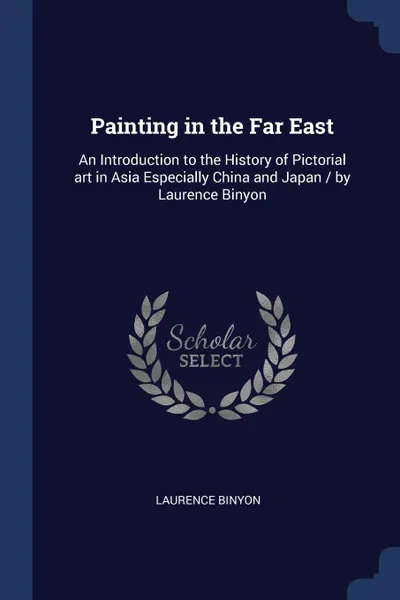 Обложка книги Painting in the Far East. An Introduction to the History of Pictorial art in Asia Especially China and Japan / by Laurence Binyon, Laurence Binyon