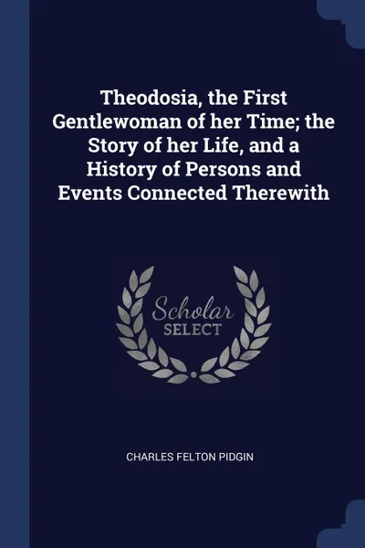 Обложка книги Theodosia, the First Gentlewoman of her Time; the Story of her Life, and a History of Persons and Events Connected Therewith, Charles Felton Pidgin