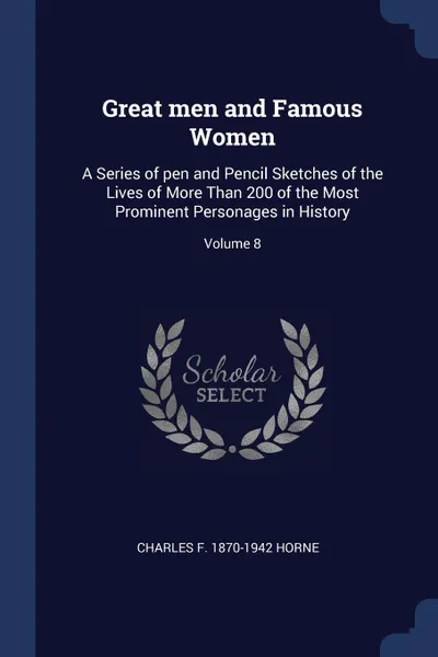 Обложка книги Great men and Famous Women. A Series of pen and Pencil Sketches of the Lives of More Than 200 of the Most Prominent Personages in History; Volume 8, Charles F. 1870-1942 Horne