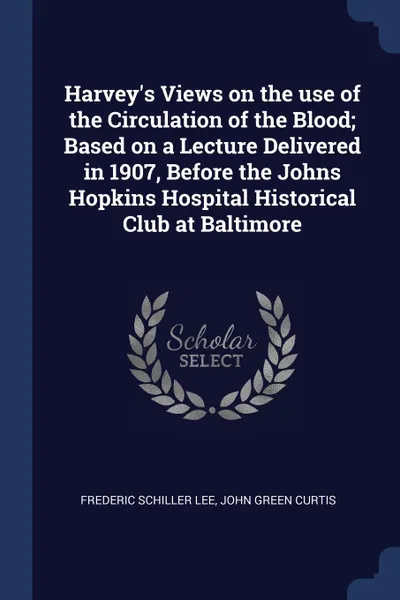 Обложка книги Harvey.s Views on the use of the Circulation of the Blood; Based on a Lecture Delivered in 1907, Before the Johns Hopkins Hospital Historical Club at Baltimore, Frederic Schiller Lee, John Green Curtis