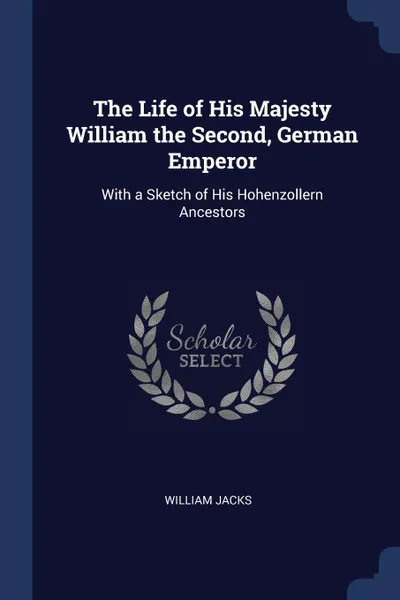 Обложка книги The Life of His Majesty William the Second, German Emperor. With a Sketch of His Hohenzollern Ancestors, William Jacks