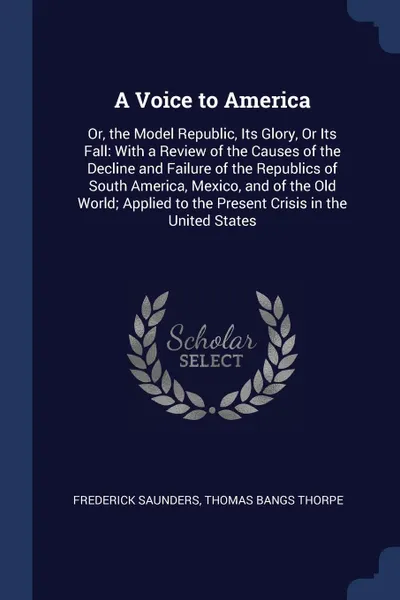 Обложка книги A Voice to America. Or, the Model Republic, Its Glory, Or Its Fall: With a Review of the Causes of the Decline and Failure of the Republics of South America, Mexico, and of the Old World; Applied to the Present Crisis in the United States, Frederick Saunders, Thomas Bangs Thorpe