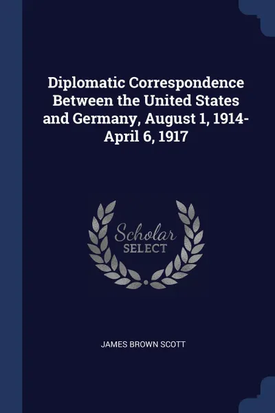 Обложка книги Diplomatic Correspondence Between the United States and Germany, August 1, 1914-April 6, 1917, James Brown Scott