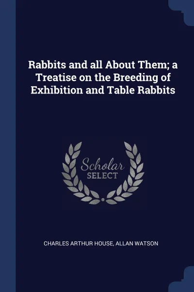 Обложка книги Rabbits and all About Them; a Treatise on the Breeding of Exhibition and Table Rabbits, Charles Arthur House, Allan Watson