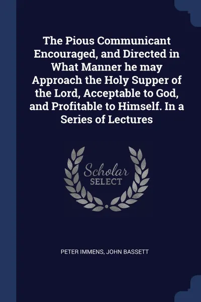 Обложка книги The Pious Communicant Encouraged, and Directed in What Manner he may Approach the Holy Supper of the Lord, Acceptable to God, and Profitable to Himself. In a Series of Lectures, Peter Immens, John Bassett