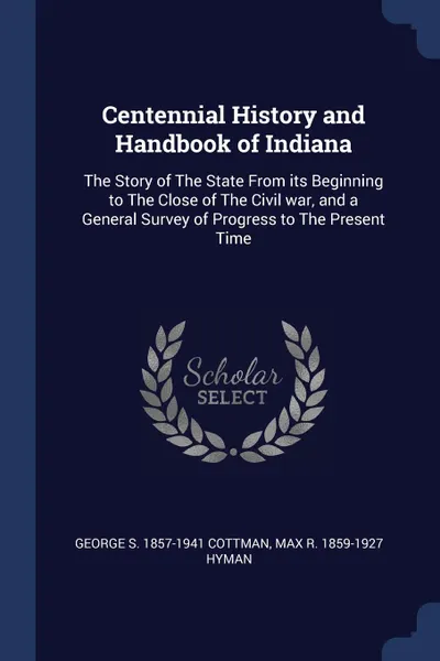 Обложка книги Centennial History and Handbook of Indiana. The Story of The State From its Beginning to The Close of The Civil war, and a General Survey of Progress to The Present Time, George S. 1857-1941 Cottman, Max R. 1859-1927 Hyman