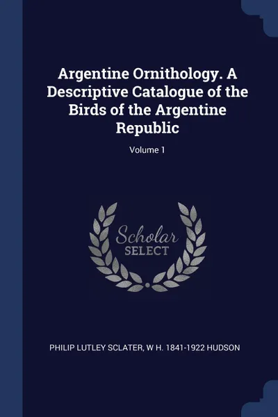 Обложка книги Argentine Ornithology. A Descriptive Catalogue of the Birds of the Argentine Republic; Volume 1, Philip Lutley Sclater, W H. 1841-1922 Hudson