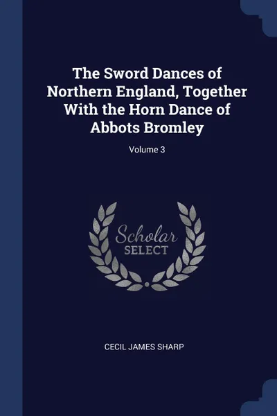 Обложка книги The Sword Dances of Northern England, Together With the Horn Dance of Abbots Bromley; Volume 3, Cecil James Sharp