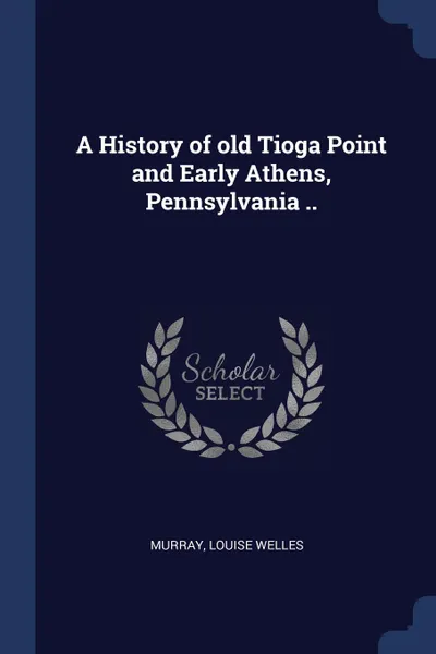 Обложка книги A History of old Tioga Point and Early Athens, Pennsylvania .., Murray Louise Welles