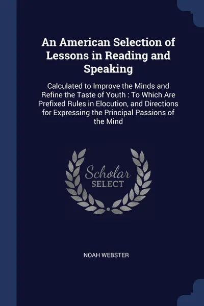 Обложка книги An American Selection of Lessons in Reading and Speaking. Calculated to Improve the Minds and Refine the Taste of Youth : To Which Are Prefixed Rules in Elocution, and Directions for Expressing the Principal Passions of the Mind, Noah Webster