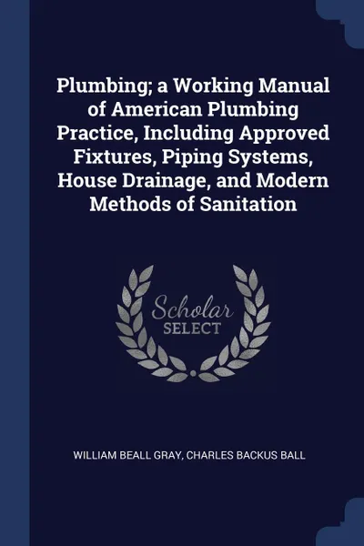 Обложка книги Plumbing; a Working Manual of American Plumbing Practice, Including Approved Fixtures, Piping Systems, House Drainage, and Modern Methods of Sanitation, William Beall Gray, Charles Backus Ball