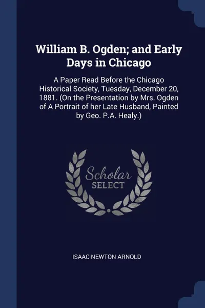 Обложка книги William B. Ogden; and Early Days in Chicago. A Paper Read Before the Chicago Historical Society, Tuesday, December 20, 1881. (On the Presentation by Mrs. Ogden of A Portrait of her Late Husband, Painted by Geo. P.A. Healy.), Isaac Newton Arnold