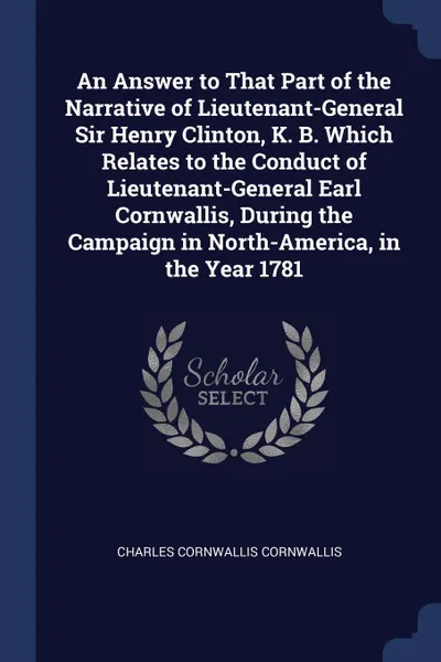 Обложка книги An Answer to That Part of the Narrative of Lieutenant-General Sir Henry Clinton, K. B. Which Relates to the Conduct of Lieutenant-General Earl Cornwallis, During the Campaign in North-America, in the Year 1781, Charles Cornwallis Cornwallis