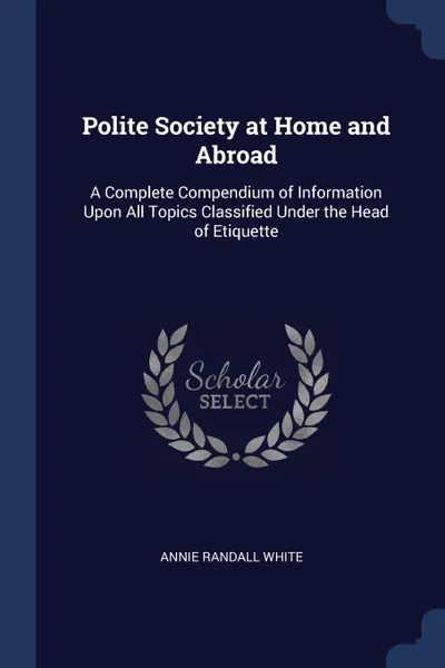 Обложка книги Polite Society at Home and Abroad. A Complete Compendium of Information Upon All Topics Classified Under the Head of Etiquette, Annie Randall White