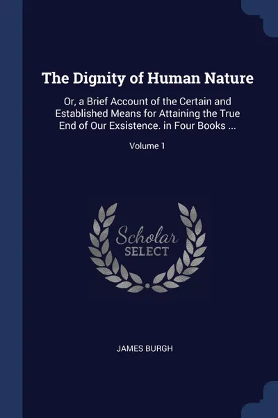 Обложка книги The Dignity of Human Nature. Or, a Brief Account of the Certain and Established Means for Attaining the True End of Our Exsistence. in Four Books ...; Volume 1, James Burgh